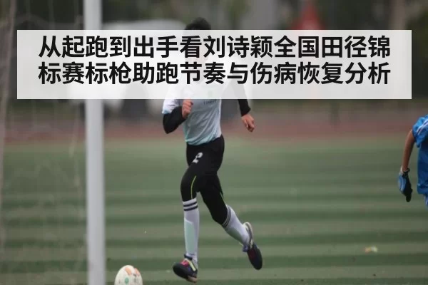 从起跑到出手看刘诗颖全国田径锦标赛标枪助跑节奏与伤病恢复分析