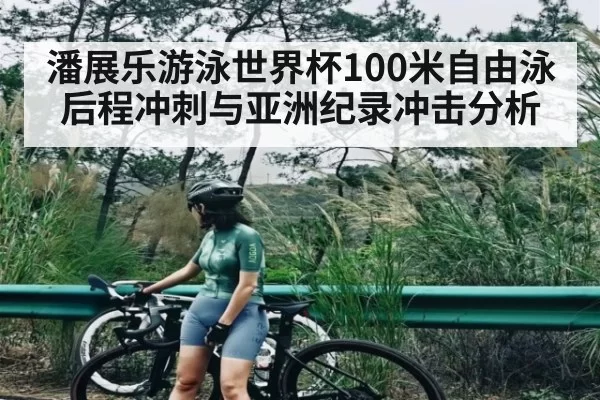潘展乐游泳世界杯100米自由泳后程冲刺与亚洲纪录冲击分析